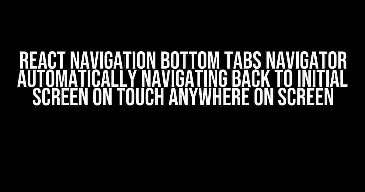 React Navigation Bottom Tabs Navigator Automatically Navigating Back to Initial Screen on Touch Anywhere on Screen